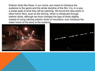 Exterior shots like these, in our movie, are meant to introduce the audience to the genre and the whole storyline of the film. It is, in a way, a sneak peek at what they will be watching. We found this idea works in other horror films, such as the shining, which is introduced through exterior shots, although we have changed the type of shots slightly, instead of using calming exterior shots of mountains, ours introduce the sheer horror of the story to the audience.