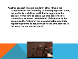 Another concept which is similar in other films is the transition from the screaming to the beeping alarm clock, the similarity is chilling, and I think exaggerates the contrast from scene to scene. We also conformed to conventions when we used the end of the movie at the beginning, the ‘killing’ of the main character seemingly happening before he actually wakes and gets dressed in the same clothes we see him in.