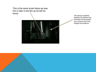 This is the same smart dress we saw him in later in the film as he left his home.The obvious similarity between his clothes now and when he has woken up is ominous and may intrigue the audience