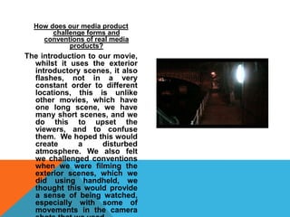 How does our media product challenge forms and conventions of real media products?The introduction to our movie, whilst it uses the exterior introductory scenes, it also flashes, not in a very constant order to different locations, this is unlike other movies, which have one long scene, we have many short scenes, and we do this to upset the viewers, and to confuse them.  We hoped this would create a disturbed atmosphere. We also felt we challenged conventions when we were filming the exterior scenes, which we did using handheld, we thought this would provide a sense of being watched, especially with some of movements in the camera shots that we used.  