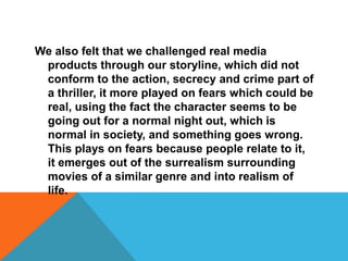 We also felt that we challenged real media products through our storyline, which did not conform to the action, secrecy and crime part of a thriller, it more played on fears which could be real, using the fact the character seems to be going out for a normal night out, which is normal in society, and something goes wrong. This plays on fears because people relate to it, it emerges out of the surrealism surrounding movies of a similar genre and into realism of life.
