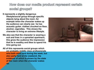 How does our media product represent certain social groups?It represents a slightly dangerous lifestyle/social group through specific objects lying about the room ,for example when the character wakes up the audience can clearly see  he has acoustic guitar, clothes chucked on floor, alcohol, cigarettes.  This shows the character is living an extreme lifestyle.We also see that the character is wearing a suit and lives in a upmarket apartment,  this gives the audience the impression that he is wealthy and likes to spend his time going out. All of this represents social groups which are probably middle class professionals who both work hard during the week, but also party hard at the weekend, the evidence of which is shown by the state of the room when the character wakes up. 