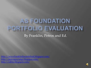 As foundation portfolio evaluation By Franklin, Petros and Ed. http://wwwfranklinfineartsfinal.blogspot.com/ http://petrospoyiatgi.blogspot.com/ http://edhfa.blogspot.com/ 