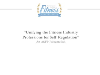 “Unifying the Fitness Industry
Professions for Self Regulation”
       An ASFP Presentation
 