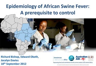 Epidemiology of African Swine Fever:
        A prerequisite to control




Richard Bishop, Edward Okoth,
Jocelyn Davies
10th September 2012
 