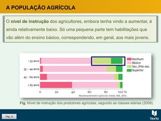Pág. 31
A POPULAÇÃO AGRÍCOLA
O nível de instrução dos agricultores, embora tenha vindo a aumentar, é
ainda relativamente baixo. Só uma pequena parte tem habilitações que
vão além do ensino básico, correspondendo, em geral, aos mais jovens.
Fig. Nível de instrução dos produtores agrícolas, segundo as classes etárias (2009).
 
