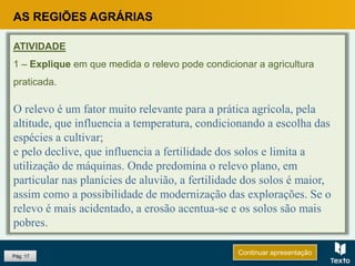 Pág. 17
ATIVIDADE
1 – Explique em que medida o relevo pode condicionar a agricultura
praticada.
O relevo é um fator muito relevante para a prática agrícola, pela
altitude, que influencia a temperatura, condicionando a escolha das
espécies a cultivar;
e pelo declive, que influencia a fertilidade dos solos e limita a
utilização de máquinas. Onde predomina o relevo plano, em
particular nas planícies de aluvião, a fertilidade dos solos é maior,
assim como a possibilidade de modernização das explorações. Se o
relevo é mais acidentado, a erosão acentua-se e os solos são mais
pobres.
Continuar apresentação
AS REGIÕES AGRÁRIAS
 