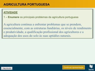 Pág. 30 a 39
AGRICULTURA PORTUGUESA
ATIVIDADE
1 – Enumere os principais problemas da agricultura portuguesa
A agricultura continua a enfrentar problemas que se prendem,
essencialmente, com as estruturas fundiárias, os níveis de rendimento
e produtividade, a qualificação profissional dos agricultores e a
adequação dos usos do solo às suas aptidões naturais.
Continuar apresentação
 