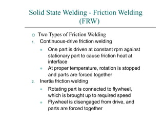 Solid State Welding - Friction Welding
(FRW)

1.
Two Types of Friction Welding
Continuous-drive friction welding
⚫
⚫
One part is driven at constant rpm against
stationary part to cause friction heat at
interface
At proper temperature, rotation is stopped
and parts are forced together
2. Inertia friction welding
⚫
⚫
Rotating part is connected to flywheel,
which is brought up to required speed
Flywheel is disengaged from drive, and
parts are forced together
 