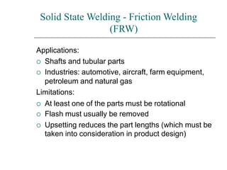 Solid State Welding - Friction Welding
(FRW)
Applications:
 Shafts and tubular parts
 Industries: automotive, aircraft, farm equipment,
petroleum and natural gas
Limitations:
 At least one of the parts must be rotational
 Flash must usually be removed
 Upsetting reduces the part lengths (which must be
taken into consideration in product design)
 