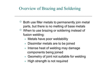 Overview of Brazing and Soldering


Both use filler metals to permanently join metal
parts, but there is no melting of base metals
When to use brazing or soldering instead of
fusion welding:
⚫ Metals have poor weldability
⚫ Dissimilar metals are to be joined
⚫ Intense heat of welding may damage
components being joined
⚫ Geometry of joint not suitable for welding
⚫ High strength is not required
 