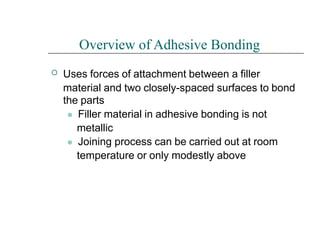 
Overview of Adhesive Bonding
Uses forces of attachment between a filler
material and two closely-spaced surfaces to bond
the parts
⚫ Filler material in adhesive bonding is not
metallic
⚫ Joining process can be carried out at room
temperature or only modestly above
 