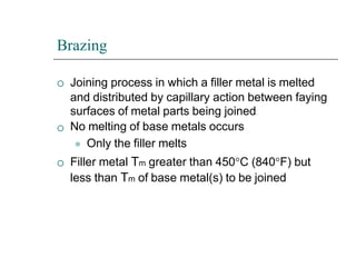 Brazing



Joining process in which a filler metal is melted
and distributed by capillary action between faying
surfaces of metal parts being joined
No melting of base metals occurs
⚫ Only the filler melts
Filler metal Tm greater than 450C (840F) but
less than Tm of base metal(s) to be joined
 