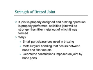 Strength of Brazed Joint


If joint is properly designed and brazing operation
is properly performed, solidified joint will be
stronger than filler metal out of which it was
formed
Why?
⚫ Small part clearances used in brazing
⚫ Metallurgical bonding that occurs between
base and filler metals
⚫ Geometric constrictions imposed on joint by
base parts
 
