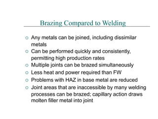 





Brazing Compared to Welding
Any metals can be joined, including dissimilar
metals
Can be performed quickly and consistently,
permitting high production rates
Multiple joints can be brazed simultaneously
Less heat and power required than FW
Problems with HAZ in base metal are reduced
Joint areas that are inaccessible by many welding
processes can be brazed; capillary action draws
molten filler metal into joint
 