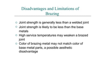 



Disadvantages and Limitations of
Brazing
Joint strength is generally less than a welded joint
Joint strength is likely to be less than the base
metals
High service temperatures may weaken a brazed
joint
Color of brazing metal may not match color of
base metal parts, a possible aesthetic
disadvantage
 