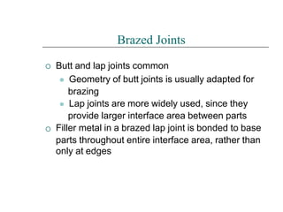 

Brazed Joints
Butt and lap joints common
⚫ Geometry of butt joints is usually adapted for
brazing
⚫ Lap joints are more widely used, since they
provide larger interface area between parts
Filler metal in a brazed lap joint is bonded to base
parts throughout entire interface area, rather than
only at edges
 