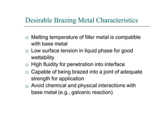 Desirable Brazing Metal Characteristics





Melting temperature of filler metal is compatible
with base metal
Low surface tension in liquid phase for good
wettability
High fluidity for penetration into interface
Capable of being brazed into a joint of adequate
strength for application
Avoid chemical and physical interactions with
base metal (e.g., galvanic reaction)
 