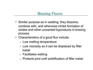 

Brazing Fluxes
Similar purpose as in welding; they dissolve,
combine with, and otherwise inhibit formation of
oxides and other unwanted byproducts in brazing
process
Characteristics of a good flux include:
⚫ Low melting temperature
⚫ Low viscosity so it can be displaced by filler
metal
⚫ Facilitates wetting
⚫ Protects joint until solidification of filler metal
 