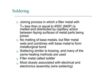 Soldering





Joining process in which a filler metal with
Tm less than or equal to 450C (840F) is
melted and distributed by capillary action
between faying surfaces of metal parts being
joined
No melting of base metals, but filler metal
wets and combines with base metal to form
metallurgical bond
Soldering similar to brazing, and many of the
same heating methods are used
Filler metal called solder
Most closely associated with electrical and
electronics assembly (wire soldering)
 