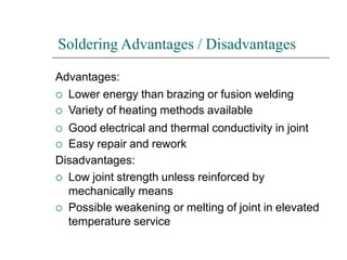 Soldering Advantages / Disadvantages
Advantages:
 Lower energy than brazing or fusion welding
 Variety of heating methods available
 Good electrical and thermal conductivity in joint
 Easy repair and rework
Disadvantages:
 Low joint strength unless reinforced by
mechanically means
 Possible weakening or melting of joint in elevated
temperature service
 