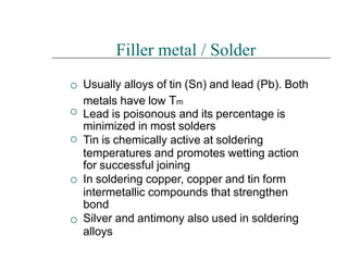 




Filler metal / Solder
Usually alloys of tin (Sn) and lead (Pb). Both
metals have low Tm
Lead is poisonous and its percentage is
minimized in most solders
Tin is chemically active at soldering
temperatures and promotes wetting action
for successful joining
In soldering copper, copper and tin form
intermetallic compounds that strengthen
bond
Silver and antimony also used in soldering
alloys
 