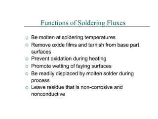





Functions of Soldering Fluxes
Be molten at soldering temperatures
Remove oxide films and tarnish from base part
surfaces
Prevent oxidation during heating
Promote wetting of faying surfaces
Be readily displaced by molten solder during
process
Leave residue that is non-corrosive and
nonconductive
 