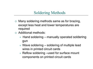 

Soldering Methods
Many soldering methods same as for brazing,
except less heat and lower temperatures are
required
Additional methods:
⚫ Hand soldering – manually operated soldering
gun
⚫
⚫
Wave soldering – soldering of multiple lead
wires in printed circuit cards
Reflow soldering –used for surface mount
components on printed circuit cards
 