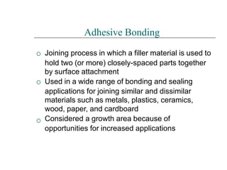 


Adhesive Bonding
Joining process in which a filler material is used to
hold two (or more) closely-spaced parts together
by surface attachment
Used in a wide range of bonding and sealing
applications for joining similar and dissimilar
materials such as metals, plastics, ceramics,
wood, paper, and cardboard
Considered a growth area because of
opportunities for increased applications
 