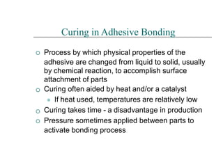 



Curing in Adhesive Bonding
Process by which physical properties of the
adhesive are changed from liquid to solid, usually
by chemical reaction, to accomplish surface
attachment of parts
Curing often aided by heat and/or a catalyst
⚫ If heat used, temperatures are relatively low
Curing takes time - a disadvantage in production
Pressure sometimes applied between parts to
activate bonding process
 