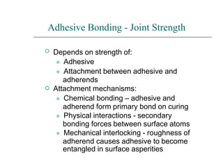 Adhesive Bonding - Joint Strength


Depends on strength of:
⚫ Adhesive
⚫ Attachment between adhesive and
adherends
Attachment mechanisms:
⚫ Chemical bonding – adhesive and
adherend form primary bond on curing
⚫ Physical interactions - secondary
bonding forces between surface atoms
⚫ Mechanical interlocking - roughness of
adherend causes adhesive to become
entangled in surface asperities
 
