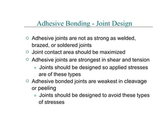 



Adhesive Bonding - Joint Design
Adhesive joints are not as strong as welded,
brazed, or soldered joints
Joint contact area should be maximized
Adhesive joints are strongest in shear and tension
⚫ Joints should be designed so applied stresses
are of these types
Adhesive bonded joints are weakest in cleavage
or peeling
⚫ Joints should be designed to avoid these types
of stresses
 