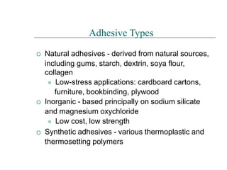 


Adhesive Types
Natural adhesives - derived from natural sources,
including gums, starch, dextrin, soya flour,
collagen
⚫ Low-stress applications: cardboard cartons,
furniture, bookbinding, plywood
Inorganic - based principally on sodium silicate
and magnesium oxychloride
⚫ Low cost, low strength
Synthetic adhesives - various thermoplastic and
thermosetting polymers
 