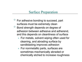 

Surface Preparation
For adhesive bonding to succeed, part
surfaces must be extremely clean
Bond strength depends on degree of
adhesion between adhesive and adherend,
and this depends on cleanliness of surface
⚫ For metals, solvent wiping often used for
cleaning, and abrading surface by
sandblasting improves adhesion
⚫ For nonmetallic parts, surfaces are
sometimes mechanically abraded or
chemically etched to increase roughness
 