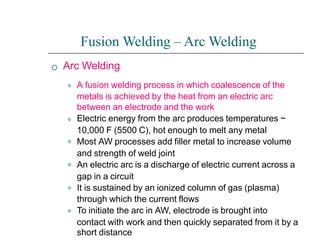 
Fusion Welding – Arc Welding
Arc Welding
⚫
⚫
⚫
⚫
⚫
⚫
A fusion welding process in which coalescence of the
metals is achieved by the heat from an electric arc
between an electrode and the work
Electric energy from the arc produces temperatures ~
10,000 F (5500 C), hot enough to melt any metal
Most AW processes add filler metal to increase volume
and strength of weld joint
An electric arc is a discharge of electric current across a
gap in a circuit
It is sustained by an ionized column of gas (plasma)
through which the current flows
To initiate the arc in AW, electrode is brought into
contact with work and then quickly separated from it by a
short distance
 
