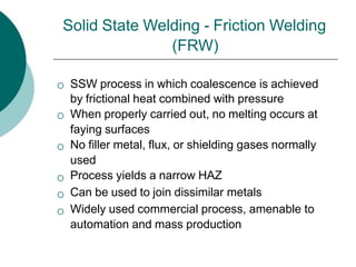 Solid State Welding - Friction Welding
(FRW)






SSW process in which coalescence is achieved
by frictional heat combined with pressure
When properly carried out, no melting occurs at
faying surfaces
No filler metal, flux, or shielding gases normally
used
Process yields a narrow HAZ
Can be used to join dissimilar metals
Widely used commercial process, amenable to
automation and mass production
 