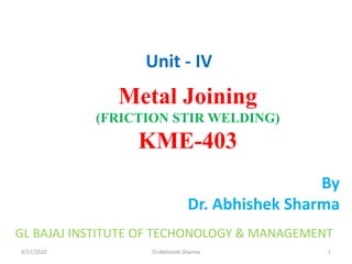 4/17/2020 Dr.Abhishek Sharma
By
Dr. Abhishek Sharma
Metal Joining
(FRICTION STIR WELDING)
KME-403
Unit - IV
GL BAJAJ INSTITUTE OF TECHONOLOGY & MANAGEMENT
1
 