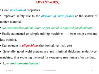 ADVANTAGES:
• Good mechanical properties .
• Improved safety due to the absence of toxic fumes or the spatter of
molten material.
• No consumables and no filler or gas shield is required for aluminum.
• Easily automated on simple milling machines — lower setup costs and
less training.
• Can operate in all positions (horizontal, vertical, etc)
• Generally good weld appearance and minimal thickness under/over-
matching, thus reducing the need for expensive machining after welding.
• Low environmental impact.
4/17/2020 10Dr.Abhishek Sharma
 