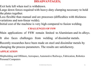 DISADVANTAGES:
Exit hole left when tool is withdrawn.
Large down forces required with heavy-duty clamping necessary to hold
the plates together.
Less flexible than manual and arc processes (difficulties with thickness
variations and non-linear welds).
Initial cost of the machine is very high compared to fusion welding.
4/17/2020 11Dr.Abhishek Sharma
CHALLENGES OF FSW
Main applications of FSW remain limited to Aluminium and its alloys.
It also faces challenges from welding of dissimilar metals.
Recently researches have been made on steel and dissimilar metals by
changing the process parameters. The results are satisfactory.
APPLICATION
Shipbuilding and Offshore, Aerospace, Automotive Railways, Fabrication, Robotics
Personal Computers
 