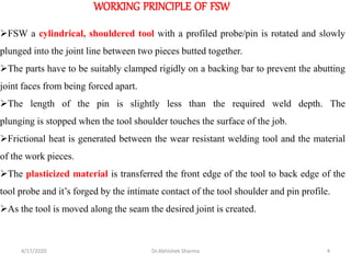 WORKING PRINCIPLE OF FSW
➢FSW a cylindrical, shouldered tool with a profiled probe/pin is rotated and slowly
plunged into the joint line between two pieces butted together.
➢The parts have to be suitably clamped rigidly on a backing bar to prevent the abutting
joint faces from being forced apart.
➢The length of the pin is slightly less than the required weld depth. The
plunging is stopped when the tool shoulder touches the surface of the job.
➢Frictional heat is generated between the wear resistant welding tool and the material
of the work pieces.
➢The plasticized material is transferred the front edge of the tool to back edge of the
tool probe and it’s forged by the intimate contact of the tool shoulder and pin profile.
➢As the tool is moved along the seam the desired joint is created.
4/17/2020 4Dr.Abhishek Sharma
 