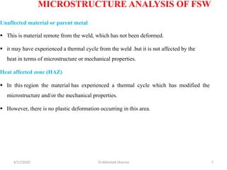 Unaffected material or parent metal
▪ This is material remote from the weld, which has not been deformed.
▪ it may have experienced a thermal cycle from the weld .but it is not affected by the
heat in terms of microstructure or mechanical properties.
Heat affected zone (HAZ)
▪ In this region the material has experienced a thermal cycle which has modified the
microstructure and/or the mechanical properties.
▪ However, there is no plastic deformation occurring in this area.
MICROSTRUCTURE ANALYSIS OF FSW
4/17/2020 7Dr.Abhishek Sharma
 