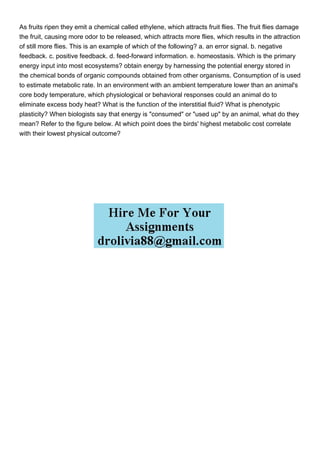 As fruits ripen they emit a chemical called ethylene, which attracts fruit flies. The fruit flies damage
the fruit, causing more odor to be released, which attracts more flies, which results in the attraction
of still more flies. This is an example of which of the following? a. an error signal. b. negative
feedback. c. positive feedback. d. feed-forward information. e. homeostasis. Which is the primary
energy input into most ecosystems? obtain energy by harnessing the potential energy stored in
the chemical bonds of organic compounds obtained from other organisms. Consumption of is used
to estimate metabolic rate. In an environment with an ambient temperature lower than an animal's
core body temperature, which physiological or behavioral responses could an animal do to
eliminate excess body heat? What is the function of the interstitial fluid? What is phenotypic
plasticity? When biologists say that energy is "consumed" or "used up" by an animal, what do they
mean? Refer to the figure below. At which point does the birds' highest metabolic cost correlate
with their lowest physical outcome?
 