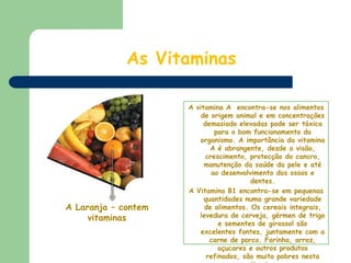 As VitaminasA vitamina A  encontra-se nos alimentos de origem animal e em concentrações demasiado elevadas pode ser tóxica para o bom funcionamento do organismo. A importância da vitamina A é abrangente, desde a visão, crescimento, protecção do cancro, manutenção da saúde da pele e até ao desenvolvimento dos ossos e dentes. A Vitamina B1 encontra-se em pequenas quantidades numa grande variedade de alimentos. Os cereais integrais, levedura de cerveja, gérmen de trigo e sementes de girassol são excelentes fontes, juntamente com a carne de porco. Farinha, arroz, açucares e outros produtos refinados, são muito pobres nesta vitamina. A Laranja – contem vitaminas
