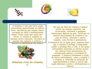 Em caso de falta de vitamina C poderá existir um cansaço constante, má cicatrização, escorbuto e pequenas hemorragias debaixo da pele. Verificam-se maiores necessidades de vitamina C em caso de stress, infecções e outras mazelas, como feridas e queimaduras. A Vitamina E de um modo geral, podemos dizer que a vitamina E protege a integridade celular e prolonga-lhes a vida. A sua acção antioxidante neutraliza os efeitos nocivos dos radicais livres provenientes da contaminação química e actividade do organismo, e potencia fortemente a acção de outros antioxidantes, como a vitamina C e vitamina A. Intervém na formação de espermatozóides e óvulos e exerce uma acção defensora contra a arteriosclerose e cancros. A Vitamina C tem uma forte acção antioxidante neutralizando os radicais livres, substâncias que causam cancro, corrupção de ADN e envelhecimento celular. Possui ainda uma acção anti - tóxica. A vitamina C aumenta as defesas contra infecções, fortalece as paredes dos capilares e artérias e melhora a consistências dos ossos e dentes. Alimentos ricos em vitamina C