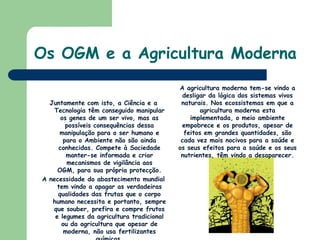 Os OGM e a Agricultura ModernaA agricultura moderna tem-se vindo a desligar da lógica dos sistemas vivos naturais. Nos ecossistemas em que a agricultura moderna esta implementada, o meio ambiente empobrece e os produtos, apesar de feitos em grandes quantidades, são cada vez mais nocivos para a saúde e os seus efeitos para a saúde e os seus nutrientes, têm vindo a desaparecer. Juntamente com isto, a Ciência e a Tecnologia têm conseguido manipular os genes de um ser vivo, mas as possíveis consequências dessa manipulação para o ser humano e para o Ambiente não são ainda conhecidas. Compete à Sociedade manter-se informada e criar mecanismos de vigilância aos OGM, para sua própria protecção.A necessidade do abastecimento mundial tem vindo a apagar as verdadeiras qualidades das frutas que o corpo humano necessita e portanto, sempre que souber, prefira e compre frutos e legumes da agricultura tradicional ou da agricultura que apesar de moderna, não usa fertilizantes químicos.