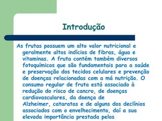 IntroduçãoAs frutas possuem um alto valor nutricional e geralmente altos indícios de fibras, água e vitaminas. A fruta contém também diversos fotoquímicos que são fundamentais para a saúde e preservação dos tecidos celulares e prevenção de doenças relacionadas com a má nutrição. O consumo regular de fruta está associado à redução do risco de cancro, de doenças cardiovasculares, da doença de Alzheimer, cataratas e de alguns dos declínios associados com o envelhecimento, daí a sua elevada importância prestada pelos nutricionistas.