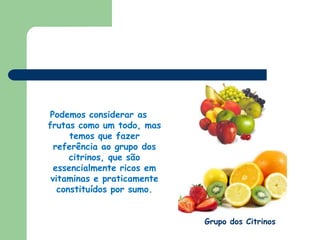 Podemos considerar as frutas como um todo, mas temos que fazer referência ao grupo dos citrinos, que são essencialmente ricos em vitaminas e praticamente constituídos por sumo.Grupo dos Citrinos
