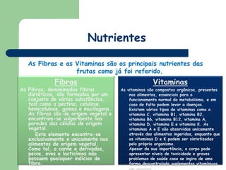 NutrientesAs Fibras e as Vitaminas são os principais nutrientes das frutas como já foi referido.VitaminasAs vitaminas são compostos orgânicos, presentes nos alimentos, essenciais para o funcionamento normal do metabolismo, e em caso de falta podem levar a doenças. Existem vários tipos de vitaminas como a vitamina C, vitamina B1, vitamina B2, vitamina B6, vitamina B12, vitamina A, vitamina D, vitamina E e vitamina K. As vitaminas A e E são absorvidas unicamente através dos alimentos ingeridos, enquanto que as vitaminas D e K podem ser sintetizadas pelo próprio organismo.Apesar da sua importância, o corpo pode apresentar níveis de toxicidade e graves problemas de saúde caso se ingira de uma forma descontrolada suplementos vitamínicos em excesso.FibrasAs Fibras, denominadas fibras dietéticas, são formadas por um conjunto de várias substâncias, tais como a pectina, celulose, hemicelulose, gomas e mucilagens. As fibras são de origem vegetal e encontram-se vulgarmente nas paredes das células de origem vegetal.        Este elemento encontra-se exclusivamente e unicamente nos alimentos de origem vegetal. Como tal, a carne e derivados, peixe, ovos e lacticínios não possuem quaisquer indícios de fibra. 