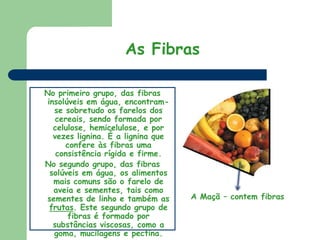 As FibrasNo primeiro grupo, das fibras insolúveis em água, encontram-se sobretudo os farelos dos cereais, sendo formada por celulose, hemicelulose, e por vezes lignina. É a lignina que confere às fibras uma consistência rígida e firme. No segundo grupo, das fibras solúveis em água, os alimentos mais comuns são o farelo de aveia e sementes, tais como sementes de linho e também as frutas. Este segundo grupo de fibras é formado por substâncias viscosas, como a goma, mucilagens e pectina. A Maçã – contem fibras