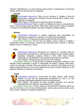 2
antiviral, antibacteriano e um bom alimento para prevenir a osteoporose e as fraturas
ósseas, devido ao seu alto teor de manganês.
Acerola
Propriedades Nutricionais: Muito rica em vitamina C, também é fonte de
betacaroteno, vitaminas do complexo B e dos minerais cálcio, fósforo, ferro,
magnésio e manganês.
Valor Calórico: 100 gramas de acerola fornecem 32 calorias.
Propriedades Medicinais: Ajuda a manter as defesas do corpo e, provavelmente,
reduz o risco de alguns tipos de câncer. Além disso, pode diminuir a taxa de colesterol
no sangue e é boa fonte de potássio, que ajuda a regular a pressão arterial.
Banana
Propriedades Nutricionais: A banana apresenta boas quantidades de
vitaminas do complexo B, vitaminas C e é ótima fonte de potássio.
Valor Calórico: 100 gramas de banana prata fornecem 89 calorias.
Propriedades Medicinais: Por ser rica em potássio, ajuda a evitar e a regular a
hipertensão arterial. As bananas maduras são eficientes para controlar a diarréia,
ajudam no sono e melhoram o humor.
Caju
Propriedades Nutricionais: Riquíssimo em vitamina C, é também fonte de
betacaroteno (provitamina A), vitamina do complexo B e dos minerais cálcio,
magnésio, manganês, potássio, fósforo e ferro. Além disso, fornece
carboidratos e sua castanha é uma boa fonte de proteínas e gorduras.
Valor Calórico: 100 gramas de caju fornecem 36,5 calorias.
Propriedades Medicinais: O caju fornece um potente antioxidante, vitamina C, que
também previne resfriados e ajuda na cicatrização de feridas e lesões. Além disso,
auxilia na contração muscular, pelo seu conteúdo em minerais. Das folhas novas do
cajueiro pode se extrair um suco muito utilizado contra aftas e cólicas intestinais. A raiz
pode ser utilizada na medicina como laxante.
Caqui
Propriedades Nutricionais: É boa fonte de cálcio, fósforo, sódio. Possui
também um bom teor de betacaroteno (provitamina A), que é um dos
principais antioxidantesutilizados contra o envelhecimento.
Valor Calórico: 100 gramas de caqui chocolate fornecem 74,4 calorias.
Caqui japonês: 86,7 calorias. Caqui paulista: 62,1 calorias.
Propriedades Medicinais: O caqui auxilia no funcionamento intestinal devido ao
seu teor de fibras e, por ser rico em betacaroteno, possui ação sobre os dentes, pele,
olhos, unhas, cabelos e na defesa do organismo.
 